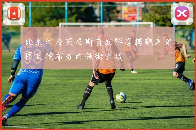 比利时与突尼斯首发阵容揭晓库尔图瓦德布劳内领衔出战