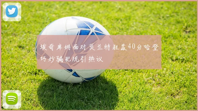 埃奇库姆面对莫兰特狂轰40分哈登巧妙骗犯规引热议