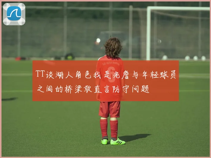 TT谈湖人角色我是老詹与年轻球员之间的桥梁敢直言防守问题