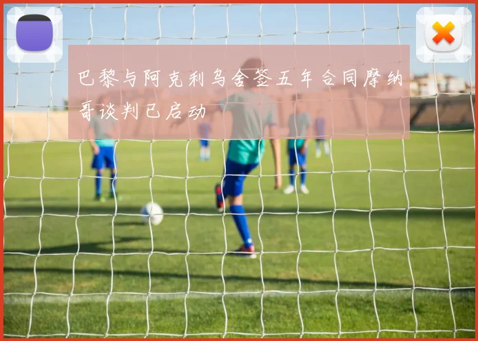 巴黎与阿克利乌舍签五年合同摩纳哥谈判已启动
