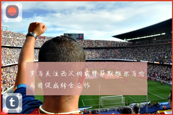 罗马关注西汉姆前锋萨默维尔马伦或将促成转会合作