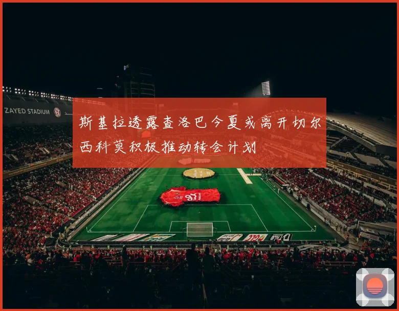 斯基拉透露查洛巴今夏或离开切尔西科莫积极推动转会计划