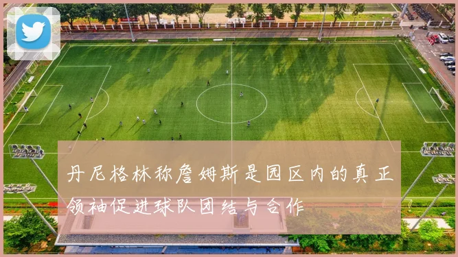 丹尼格林称詹姆斯是园区内的真正领袖促进球队团结与合作