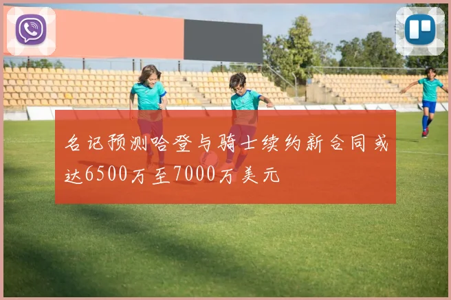 名记预测哈登与骑士续约新合同或达6500万至7000万美元