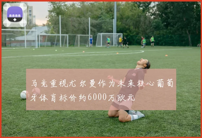 马竞重视尤尔曼作为未来核心葡萄牙体育标价约6000万欧元