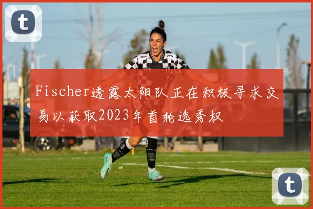 Fischer透露太阳队正在积极寻求交易以获取2023年首轮选秀权
