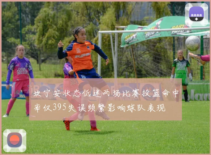 坎宁安状态低迷两场比赛投篮命中率仅395失误频繁影响球队表现