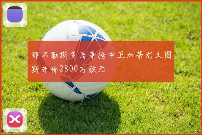 那不勒斯罗马争抢中卫加蒂尤文图斯开价2800万欧元
