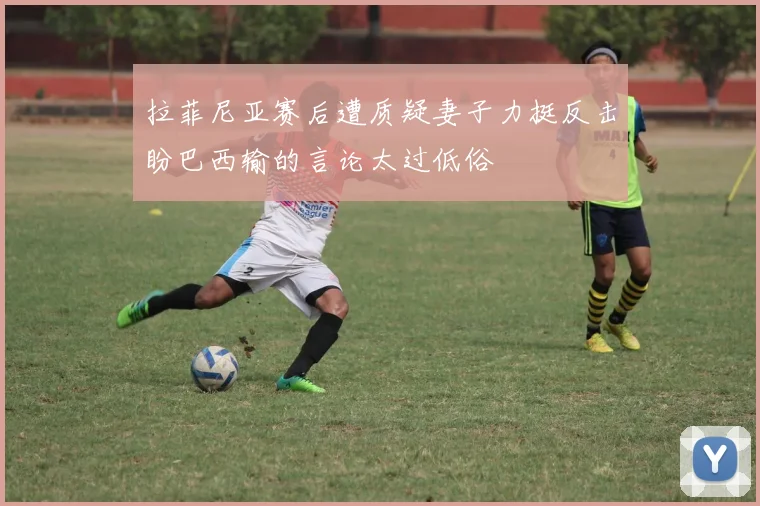 拉菲尼亚赛后遭质疑妻子力挺反击盼巴西输的言论太过低俗